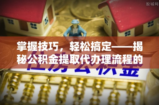 中方掌握技巧，轻松搞定——揭秘公积金提取代办理流程的关键步骤