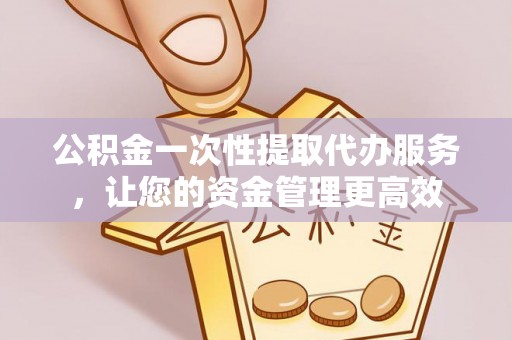 淮阳公积金一次性提取代办服务，让您的资金管理更高效
