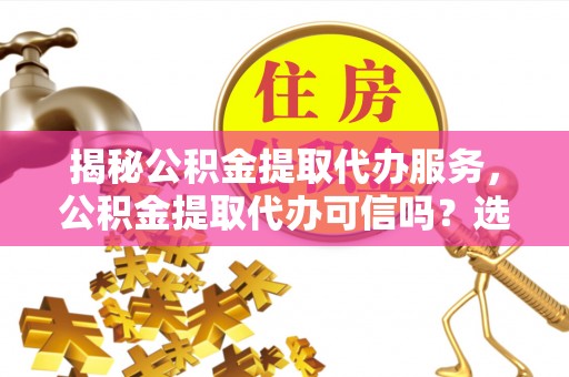 化德揭秘公积金提取代办服务，公积金提取代办可信吗？选择前你需要知道的真相