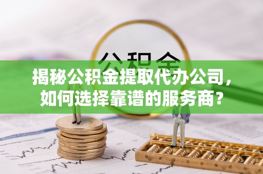 贡山揭秘公积金提取代办公司，如何选择靠谱的服务商？