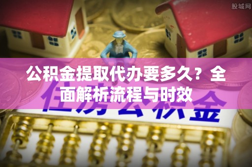 富县公积金提取代办要多久？全面解析流程与时效