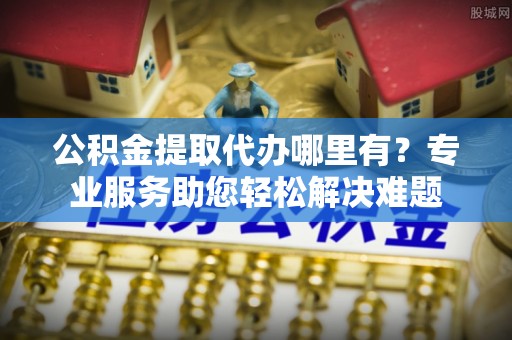 通河公积金提取代办哪里有？专业服务助您轻松解决难题