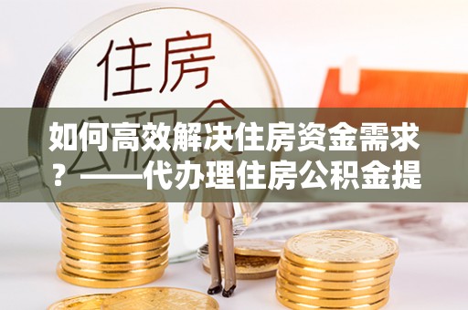龙陵如何高效解决住房资金需求？——代办理住房公积金提取服务全解析