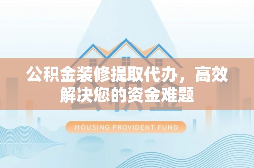 环县公积金装修提取代办，高效解决您的资金难题