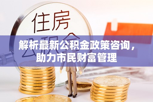 淮阴解析最新公积金政策咨询，助力市民财富管理