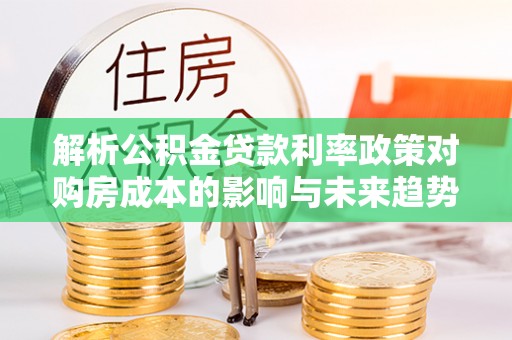 潮南解析公积金贷款利率政策对购房成本的影响与未来趋势