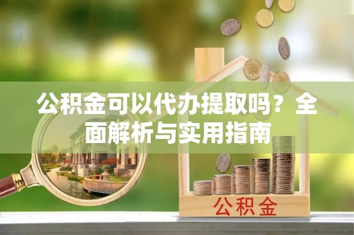 炎陵公积金可以代办提取吗？全面解析与实用指南
