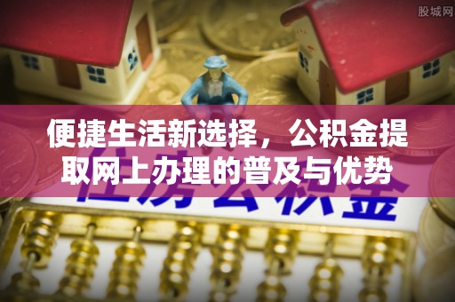 祁县便捷生活新选择，公积金提取网上办理的普及与优势