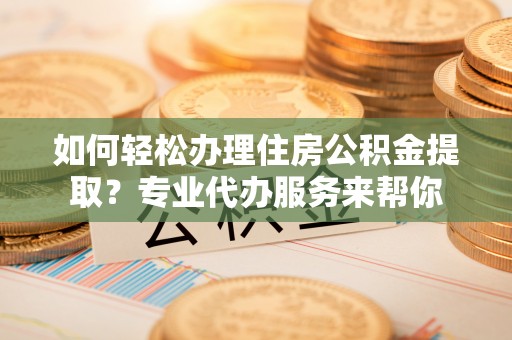 铜梁如何轻松办理住房公积金提取？专业代办服务来帮你