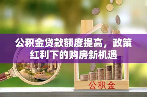 周宁公积金贷款额度提高，政策红利下的购房新机遇
