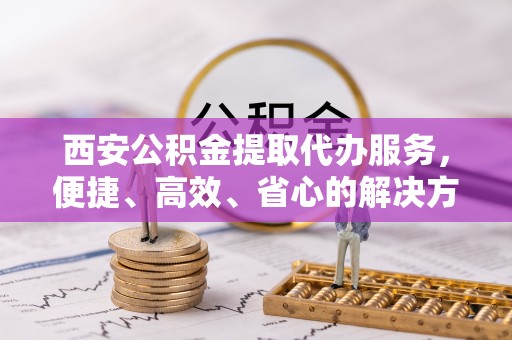 铜梁西安公积金提取代办服务，便捷、高效、省心的解决方案