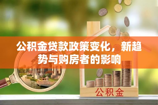 三峡公积金贷款政策变化，新趋势与购房者的影响