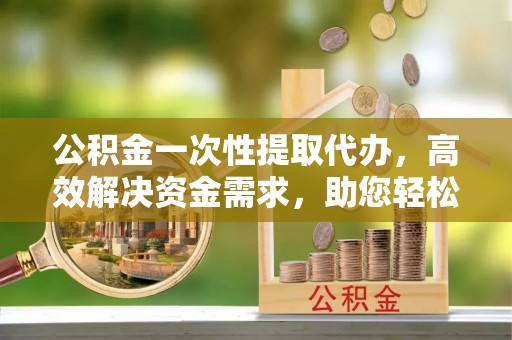 三峡公积金一次性提取代办，高效解决资金需求，助您轻松应对生活难题