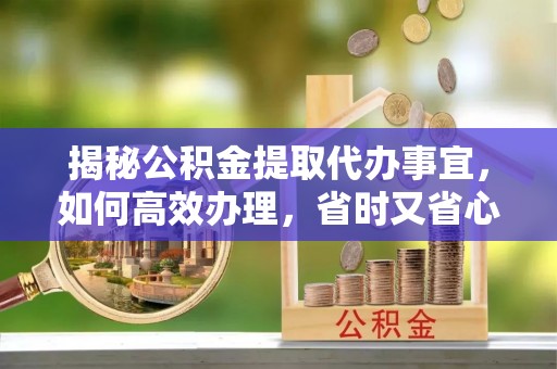 三峡揭秘公积金提取代办事宜，如何高效办理，省时又省心？