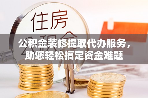 三峡公积金装修提取代办服务，助您轻松搞定资金难题