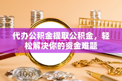 淮南代办公积金提取公积金，轻松解决你的资金难题
