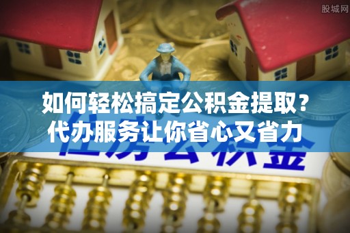 上街如何轻松搞定公积金提取？代办服务让你省心又省力