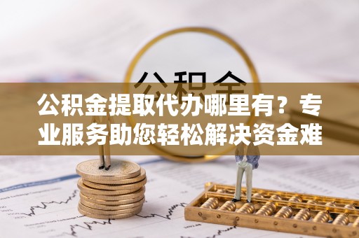 高青公积金提取代办哪里有？专业服务助您轻松解决资金难题