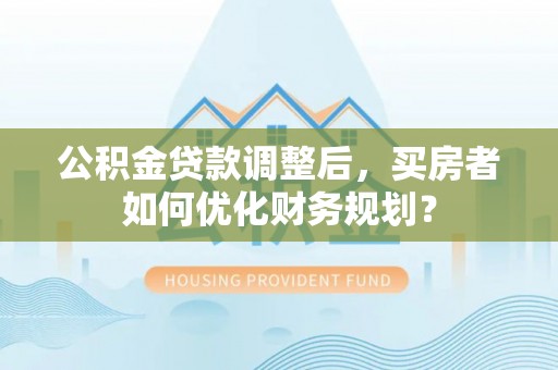 高青公积金贷款调整后，买房者如何优化财务规划？