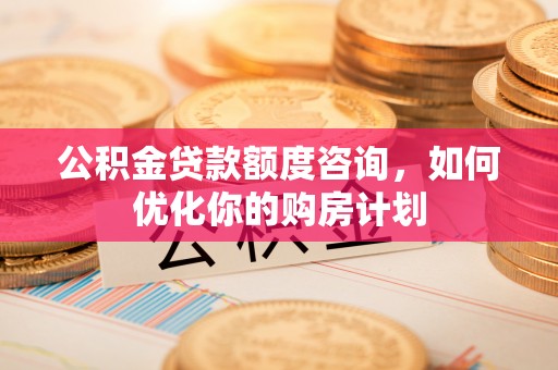 湖北公积金贷款额度咨询，如何优化你的购房计划