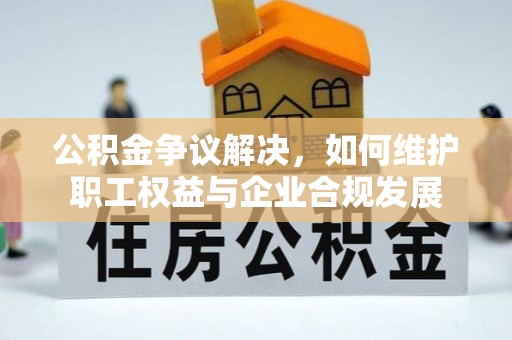 湖北公积金争议解决，如何维护职工权益与企业合规发展
