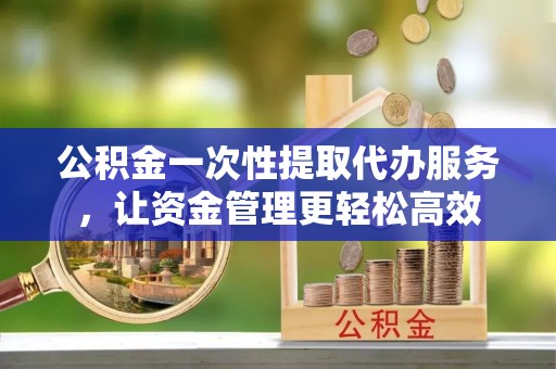 保山公积金一次性提取代办服务，让资金管理更轻松高效