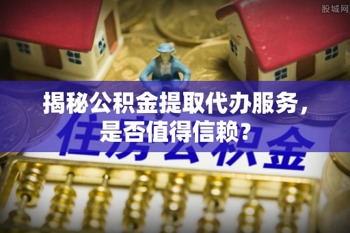 张家界揭秘公积金提取代办服务，是否值得信赖？