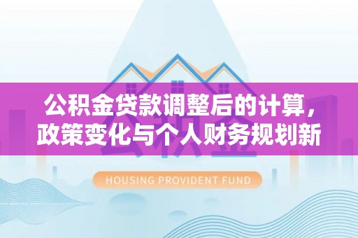 电白公积金贷款调整后的计算，政策变化与个人财务规划新思路