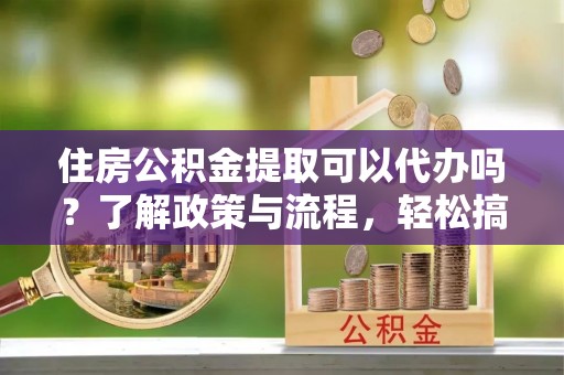 芦淞住房公积金提取可以代办吗？了解政策与流程，轻松搞定公积金提取