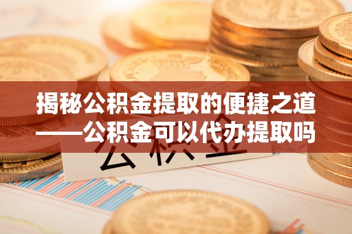 凉城揭秘公积金提取的便捷之道——公积金可以代办提取吗？