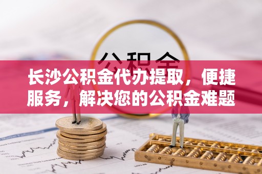 观塘长沙公积金代办提取，便捷服务，解决您的公积金难题