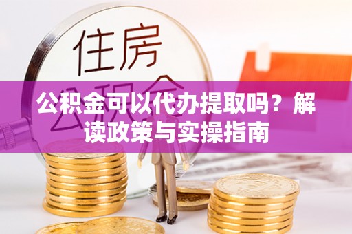 山城公积金可以代办提取吗？解读政策与实操指南