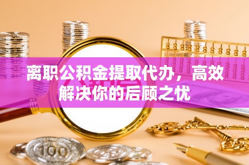 下陆离职公积金提取代办，高效解决你的后顾之忧