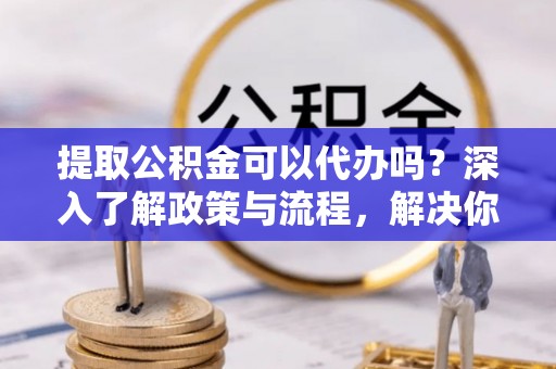 阿克塞提取公积金可以代办吗？深入了解政策与流程，解决你的疑问