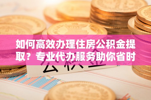 共青城如何高效办理住房公积金提取？专业代办服务助你省时省力