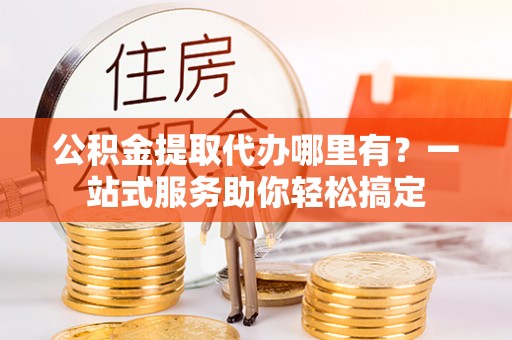 岱山公积金提取代办哪里有？一站式服务助你轻松搞定