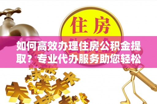科右中旗如何高效办理住房公积金提取？专业代办服务助您轻松搞定
