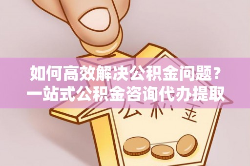宁城如何高效解决公积金问题？一站式公积金咨询代办提取服务全解析