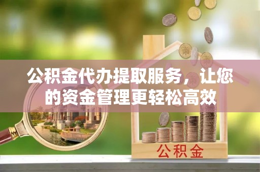 宜春公积金代办提取服务，让您的资金管理更轻松高效