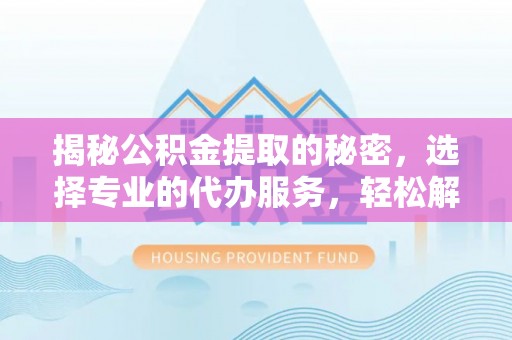 常山揭秘公积金提取的秘密，选择专业的代办服务，轻松解决你的难题