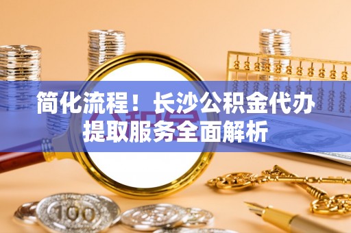 城北简化流程！长沙公积金代办提取服务全面解析
