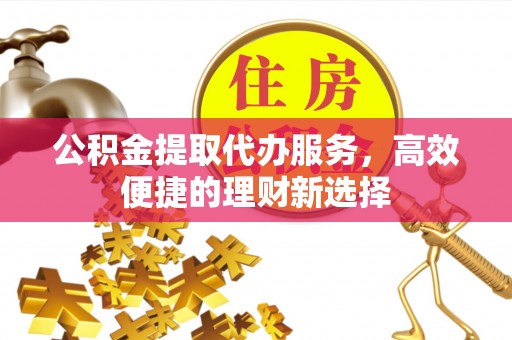 科尔沁公积金提取代办服务，高效便捷的理财新选择