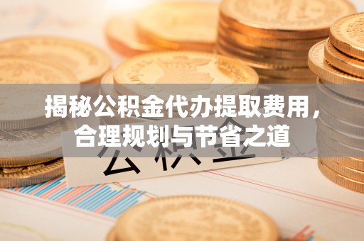 泾川揭秘公积金代办提取费用，合理规划与节省之道
