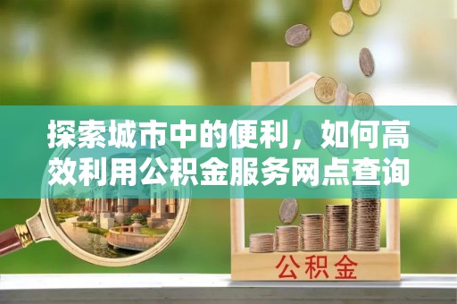鹿邑探索城市中的便利，如何高效利用公积金服务网点查询