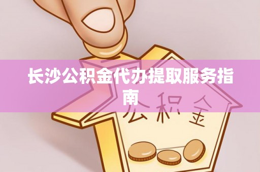 阳明长沙公积金代办提取服务指南