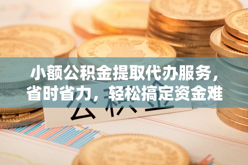 南宁小额公积金提取代办服务，省时省力，轻松搞定资金难题