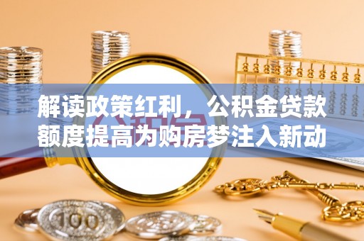 南宁解读政策红利，公积金贷款额度提高为购房梦注入新动力
