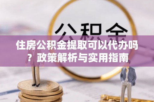 南宁住房公积金提取可以代办吗？政策解析与实用指南