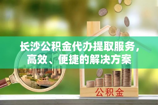 旗山长沙公积金代办提取服务，高效、便捷的解决方案