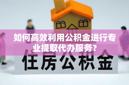 德安如何高效利用公积金进行专业提取代办服务？